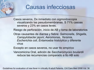 Causas infecciosas Casos severos, Dx inmediato con sigmoidoscopia visualizando las pesudomembranas. S 71% casoas severos y 23% en casos leves. Riesgo de perforación, inicio de AB y toma de laboratorios Otras causantes de diarrea y fiebre:  Salmonella ,  Shigella ,  Campylobacter jejuni ,  Aeromonas ,  Yersinia ,  Escherichia coli ,  Entamoeba histolytica  y diferente virus Excepto en casos severos, no usar tto empirico Vancomicina Oral, adición de   Saccharomyces boulardii  reduce las recurrencias comparado a tto AB solo Guidelines for evaluation of new fever in critically ill adult Patients.  Crit Care Med 2008 Vol. 36 
