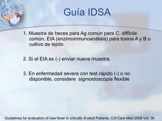Guía IDSA 1. Muestra de heces para Ag común para  C. difficile  común, EIA (enzimoinmunoanálisis) para toxina A y B o cultivo de tejido 2. Si el EIA es (-) enviar nueva muestra. 3. En enfermedad severa con test rápido (-) o no disponible, considere  sigmoidoscopia flexible Guidelines for evaluation of new fever in critically ill adult Patients.  Crit Care Med 2008 Vol. 36 