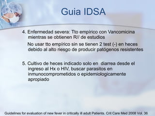 Guia IDSA 4. Enfermedad severa: Tto empírico con Vancomicina mientras se obtienen R// de estudios  No usar tto empírico sin se tienen 2 test (-) en heces debido al alto riesgo de producir patógenos resistentes 5. Cultivo de heces indicado solo en  diarrea desde el ingreso al Hx o HIV, buscar parasitos en inmunocomprometidos o epidemiologicamente apropiado Guidelines for evaluation of new fever in critically ill adult Patients.  Crit Care Med 2008 Vol. 36 