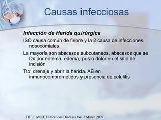 Causas infecciosas Infección de Herida quirúrgica ISO causa común de fiebre y la 2 causa de infecciones nosocomiales La mayoría son abscesos subcutaneos, abscesos que se Dx por eritema, edema, pus o dolor en el sitio de incisión  Tto: drenaje y abrir la herida. AB en inmunocomprometidos y presencia de celulitis THE LANCET Infectious Diseases Vol 2 March 2002 
