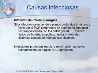 Causas infecciosas Infección de Herida quirúrgica Si la infección se extiende a planos profundos (músculo y fascia)en el POP temprano o se acompaña con dolor desproporcionado con los hallazgos al EF, avance rápido de bordes, ampollas, necrosis, toxicidad sistémica considerar mionecrosis clostridial Infecciones profundas requiere reanimación agresiva, debridamiento quirúrgico  y AB apropiado THE LANCET Infectious Diseases Vol 2 March 2002 
