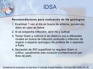 IDSA Recomendaciones para evaluación de Hx quirúrgica 1 . Examinar 1 vez al día en busca de eritema, purulencia, dolor en caso de fiebre 2. Si se sospecha infección, abrir Hx y cultivar 3. Tomar Gram y cultivos si se observa pus a diferentes niveles en busca de infección profunda o infección de órgano o espacio quirúrgico Se prefiere Bx o aspirado a frotis 4. Secreción de ISO superficial no requiere Gram ni cultivo, usualmente solo curación (contaminación por flora de piel).  Guidelines for evaluation of new fever in critically ill adult Patients.  Crit Care Med 2008 Vol. 36 