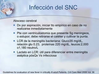 Infección del SNC Absceso cerebral Dx por aspiración, iniciar tto empírico en caso de no realizarse inmediatamente Pte con ventriculostomia que presente Sg meningeos, o estupor, debe retirarse el catéter y cultivar la punta. LCR de la meningitis bacteriana: Gluco 35 mg/dL, relación glu 0.23,  proteínas 220 mg/dL, leucos:2,000 o1,180 neutro/L Lactato en LCR: útil para diferenciar entre meningitis aséptica pósQx Vs infecciosa Guidelines for evaluation of new fever in critically ill adult Patients.  Crit Care Med 2008 Vol. 36 