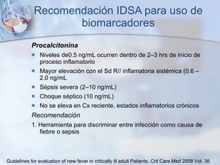 Recomendación IDSA para uso de biomarcadores Procalcitonina Niveles de0.5 ng/mL ocurren dentro de 2–3 hrs de inicio de proceso inflamatorio Mayor elevación con el Sd R// inflamatoria sistémica (0.6 –2.0 ng/mL Sépsis severa (2–10 ng/mL) Choque séptico (10 ng/mL) No se eleva en Cx reciente, estados inflamatorios crónicos Recomendación  1. Herramienta para discriminar entre infección como causa de fiebre o sepsis Guidelines for evaluation of new fever in critically ill adult Patients.  Crit Care Med 2008 Vol. 36 