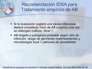 Recomendación IDSA para Tratamiento empírico de AB Si la evaluación sugiere una causa infecciosa, deberá considerar inicio de AB empírico una vez se obtengan cultivos, Nivel 1. AB dirigido a patógenos probable según sitio de infección, riesgo de gérmenes multirresistentes y microbiología local + patrones de sensibilidad Guidelines for evaluation of new fever in critically ill adult Patients.  Crit Care Med 2008 Vol. 36 