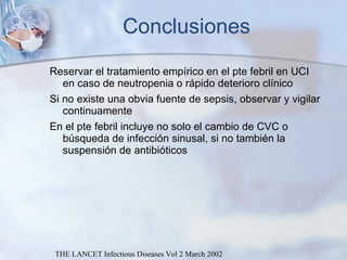 Conclusiones Reservar el tratamiento empírico en el pte febril en UCI en caso de neutropenia o rápido deterioro clínico  Si no existe una obvia fuente de sepsis, observar y vigilar continuamente  En el pte febril incluye no solo el cambio de CVC o búsqueda de infección sinusal, si no también la suspensión de antibióticos THE LANCET Infectious Diseases Vol 2 March 2002 