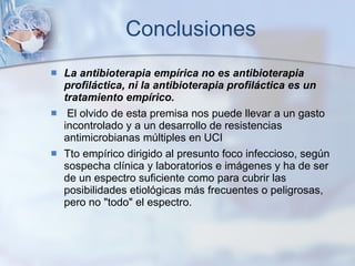 Conclusiones La antibioterapia empírica no es antibioterapia profiláctica, ni la antibioterapia profiláctica es un tratamiento empírico. El olvido de esta premisa nos puede llevar a un gasto incontrolado y a un desarrollo de resistencias antimicrobianas múltiples en UCI Tto empírico dirigido al presunto foco infeccioso, según sospecha clínica y laboratorios e imágenes y ha de ser de un espectro suficiente como para cubrir las posibilidades etiológicas más frecuentes o peligrosas, pero no "todo" el espectro. 