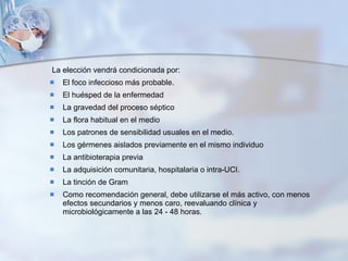 La elección vendrá condicionada por: El foco infeccioso más probable.  El huésped de la enfermedad La gravedad del proceso séptico La flora habitual en el medio Los patrones de sensibilidad usuales en el medio. Los gérmenes aislados previamente en el mismo individuo La antibioterapia previa La adquisición comunitaria, hospitalaria o intra-UCI. La tinción de Gram Como recomendación general, debe utilizarse el más activo, con menos efectos secundarios y menos caro, reevaluando clínica y microbiológicamente a las 24 - 48 horas. 