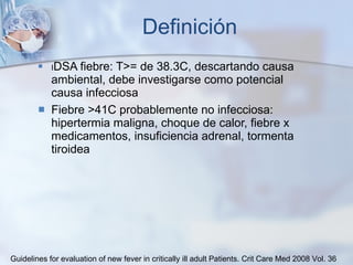 Definición I DSA fiebre: T>= de 38.3C, descartando causa ambiental, debe investigarse como potencial causa infecciosa Fiebre >41C probablemente no infecciosa: hipertermia maligna, choque de calor, fiebre x medicamentos, insuficiencia adrenal, tormenta tiroidea Guidelines for evaluation of new fever in critically ill adult Patients.  Crit Care Med 2008 Vol. 36 