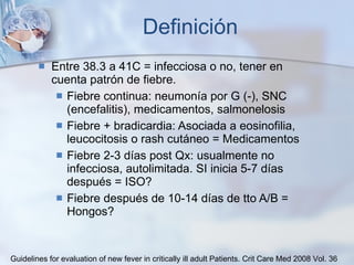 Definición Entre 38.3 a 41C = infecciosa o no, tener en cuenta patrón de fiebre. Fiebre continua: neumonía por G (-), SNC (encefalitis), medicamentos, salmonelosis Fiebre + bradicardia: Asociada a eosinofilia, leucocitosis o rash cutáneo = Medicamentos Fiebre 2-3 días post Qx: usualmente no infecciosa, autolimitada. SI inicia 5-7 días después = ISO? Fiebre después de 10-14 días de tto A/B = Hongos? Guidelines for evaluation of new fever in critically ill adult Patients.  Crit Care Med 2008 Vol. 36 