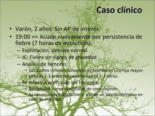 Caso clínico Varón, 2 años. Sin AP de interés. 19:00 => Acude nuevamente por persistencia de fiebre (7 horas de evolución). Exploración: persiste normal. JC: Fiebre sin signos de gravedad Análisis de temores:  Los padres refieren convulsiones febriles en una hija mayor.  Utilizan 2-3 antitérmicos alternando 2-3 horas. Se informa acerca de los temores:  Benignidad e imprevisibilidad de convulsiones.  Se recomienda hidratación y  uso de un solo antitérmico en caso de malestar. 