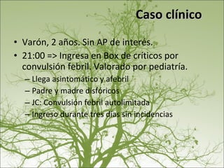 Caso clínico Varón, 2 años. Sin AP de interés. 21:00 => Ingresa en Box de críticos por convulsión febril. Valorado por pediatría. Llega asintomático y afebril Padre y madre disfóricos JC: Convulsión febril autolimitada Ingreso durante tres días sin incidencias 