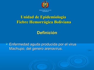 Unidad de EpidemiologíaUnidad de Epidemiología
Fiebre Hemorrágica BolivianaFiebre Hemorrágica Boliviana
DefiniciónDefinición
 Enfermedad aguda producida por el virusEnfermedad aguda producida por el virus
Machupo, del genero arenavirus.Machupo, del genero arenavirus.
MINISTERIO DE SALUD
Y DEPORTES
 
