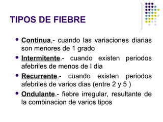 TIPOS DE FIEBRE
 Continua,- cuando las variaciones diarias
son menores de 1 grado
 Intermitente.- cuando existen periodos
afebriles de menos de I dia
 Recurrente.- cuando existen periodos
afebriles de varios dias (entre 2 y 5 )
 Ondulante.- fiebre irregular, resultante de
la combinacion de varios tipos
 