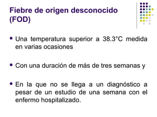 Fiebre de origen desconocido
(FOD)
 Una temperatura superior a 38.3°C medida
en varias ocasiones
 Con una duración de más de tres semanas y
 En la que no se llega a un diagnóstico a
pesar de un estudio de una semana con el
enfermo hospitalizado.
 