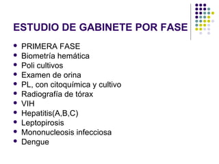 ESTUDIO DE GABINETE POR FASE
 PRIMERA FASE
 Biometría hemática
 Poli cultivos
 Examen de orina
 PL, con citoquímica y cultivo
 Radiografía de tórax
 VIH
 Hepatitis(A,B,C)
 Leptopirosis
 Mononucleosis infecciosa
 Dengue
 
