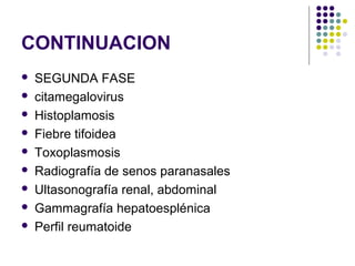 CONTINUACION
 SEGUNDA FASE
 citamegalovirus
 Histoplamosis
 Fiebre tifoidea
 Toxoplasmosis
 Radiografía de senos paranasales
 Ultasonografía renal, abdominal
 Gammagrafía hepatoesplénica
 Perfil reumatoide
 