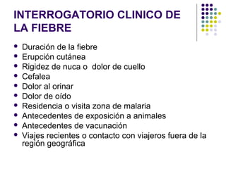 INTERROGATORIO CLINICO DE
LA FIEBRE
 Duración de la fiebre
 Erupción cutánea
 Rigidez de nuca o dolor de cuello
 Cefalea
 Dolor al orinar
 Dolor de oído
 Residencia o visita zona de malaria
 Antecedentes de exposición a animales
 Antecedentes de vacunación
 Viajes recientes o contacto con viajeros fuera de la
región geográfica
 