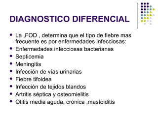 DIAGNOSTICO DIFERENCIAL
 La ,FOD , determina que el tipo de fiebre mas
frecuente es por enfermedades infecciosas:
 Enfermedades infecciosas bacterianas
 Septicemia
 Meningitis
 Infección de vías urinarias
 Fiebre tifoidea
 Infección de tejidos blandos
 Artritis séptica y osteomielitis
 Otitis media aguda, crónica ,mastoiditis
 