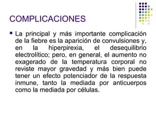 COMPLICACIONES
 La principal y más importante complicación
de la fiebre es la aparición de convulsiones y,
en la hiperpirexia, el desequilibrio
electrolítico; pero, en general, el aumento no
exagerado de la temperatura corporal no
reviste mayor gravedad y más bien puede
tener un efecto potenciador de la respuesta
inmune, tanto la mediada por anticuerpos
como la mediada por células.
 