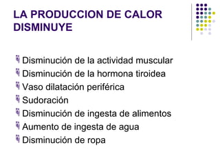 LA PRODUCCION DE CALOR
DISMINUYE
Disminución de la actividad muscular
Disminución de la hormona tiroidea
Vaso dilatación periférica
Sudoración
Disminución de ingesta de alimentos
Aumento de ingesta de agua
Disminución de ropa
 