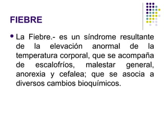 FIEBRE
La Fiebre.- es un síndrome resultante
de la elevación anormal de la
temperatura corporal, que se acompaña
de escalofríos, malestar general,
anorexia y cefalea; que se asocia a
diversos cambios bioquímicos.
 