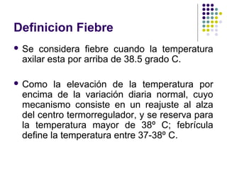 Definicion Fiebre
 Se considera fiebre cuando la temperatura
axilar esta por arriba de 38.5 grado C.
 Como la elevación de la temperatura por
encima de la variación diaria normal, cuyo
mecanismo consiste en un reajuste al alza
del centro termorregulador, y se reserva para
la temperatura mayor de 38º C; febrícula
define la temperatura entre 37-38º C.
 