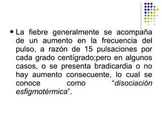 La fiebre generalmente se acompaña
de un aumento en la frecuencia del
pulso, a razón de 15 pulsaciones por
cada grado centígrado;pero en algunos
casos, o se presenta bradicardia o no
hay aumento consecuente, lo cual se
conoce como “disociación
esfigmotérmica”.
 