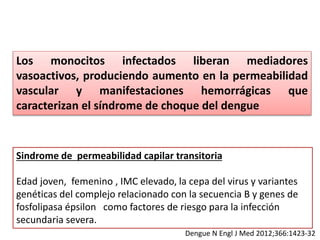 Los monocitos infectados liberan mediadores
vasoactivos, produciendo aumento en la permeabilidad
vascular y manifestaciones hemorrágicas que
caracterizan el síndrome de choque del dengue
Sindrome de permeabilidad capilar transitoria
Edad joven, femenino , IMC elevado, la cepa del virus y variantes
genéticas del complejo relacionado con la secuencia B y genes de
fosfolipasa épsilon como factores de riesgo para la infección
secundaria severa.
Dengue N Engl J Med 2012;366:1423-32
 