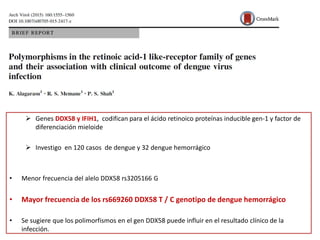 Genes DDX58 y IFIH1, codifican para el ácido retinoico proteínas inducible gen-1 y factor de
diferenciación mieloide
 Investigo en 120 casos de dengue y 32 dengue hemorrágico
• Menor frecuencia del alelo DDX58 rs3205166 G
• Mayor frecuencia de los rs669260 DDX58 T / C genotipo de dengue hemorrágico
• Se sugiere que los polimorfismos en el gen DDX58 puede influir en el resultado clínico de la
infección.
 
