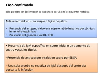 Aislamiento del virus en sangre o tejido hepático.
• Presencia del antígeno vírico en sangre o tejido hepático por técnicas
inmunohistoquímicas
• Presencia del genoma viral RT- PCR
• Presencia de IgM específica en suero inicial o un aumento de
cuatro veces los títulos
–Presencia de anticuerpos virales en suero por ELISA
– Una sola prueba no reactiva de IgM después del sexto día
descarta la infección
Caso confirmado
caso probable con confirmación de laboratorio por uno de los siguientes métodos:
 