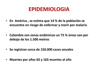 EPIDEMIOLOGIA
• En América , se estima que 14 % de la población se
encuentra en riesgo de enfermar y morir por malaria
• Colombia son zonas endémicas un 75 % áreas son por
debajo de los 1.500 metros
• Se registran cerca de 150.000 casos anuales
• Muertes por años 65 y 165 muertes al año
 