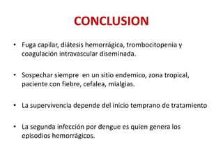 CONCLUSION
• Fuga capilar, diátesis hemorrágica, trombocitopenia y
coagulación intravascular diseminada.
• Sospechar siempre en un sitio endemico, zona tropical,
paciente con fiebre, cefalea, mialgias.
• La supervivencia depende del inicio temprano de tratamiento
• La segunda infección por dengue es quien genera los
episodios hemorrágicos.
 