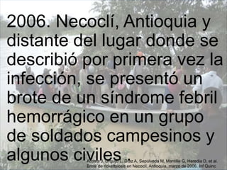 2006. Necoclí, Antioquia y
distante del lugar donde se
describió por primera vez la
infección, se presentó un
brote de un síndrome febril
hemorrágico en un grupo
de soldados campesinos y
algunos civiles .Acosta J, Urquijo L, Díaz A, Sepúlveda M, Mantille G, Heredia D, et al.
Brote de rickettsiosis en Necoclí, Antioquia, marzo de 2006. Inf Quinc
 