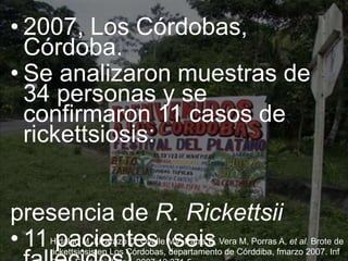 • 2007, Los Córdobas,
Córdoba.
• Se analizaron muestras de
34 personas y se
confirmaron 11 casos de
rickettsiosis:
presencia de R. Rickettsii
• 11 pacientes (seisHidalgo M, Lizarazo D, Ovalle MV, Parra E, Vera M, Porras A, et al. Brote de
rickettsiosis en Los Córdobas, departamento de Córddiba, fmarzo 2007. Inf
 
