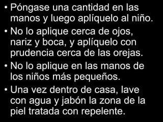• Póngase una cantidad en las
manos y luego aplíquelo al niño.
• No lo aplique cerca de ojos,
nariz y boca, y aplíquelo con
prudencia cerca de las orejas.
• No lo aplique en las manos de
los niños más pequeños.
• Una vez dentro de casa, lave
con agua y jabón la zona de la
piel tratada con repelente.
 