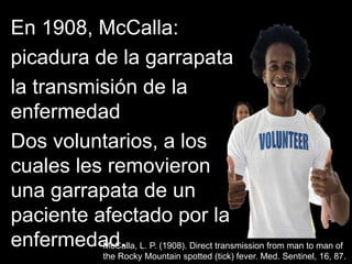 En 1908, McCalla:
picadura de la garrapata
la transmisión de la
enfermedad
Dos voluntarios, a los
cuales les removieron
una garrapata de un
paciente afectado por la
enfermedad.McCalla, L. P. (1908). Direct transmission from man to man of
the Rocky Mountain spotted (tick) fever. Med. Sentinel, 16, 87.
 