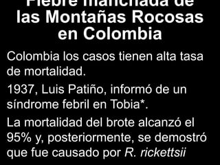 Fiebre manchada de
las Montañas Rocosas
en Colombia
Colombia los casos tienen alta tasa
de mortalidad.
1937, Luis Patiño, informó de un
síndrome febril en Tobia*.
La mortalidad del brote alcanzó el
95% y, posteriormente, se demostró
que fue causado por R. rickettsii
 