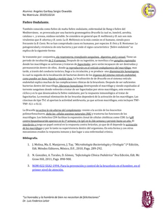 Alumno: Angeles Garibay Sergio Oswaldo
No Matrícula: 2010510214

Fiebre Ondulante.

También conocida como fiebre de malta fiebre ondulante, enfermedad de Bang o fiebre del
Mediterráneo, es provocada por una bacteria gramnegativa Brucella la cual es, inmóvil, aerobia,
catalasa +, y ureasa, oxidasa variable. Se considera en general que B. mellitensis y B. suis son más
virulentas que B. abortus y B. canis. La B. Melitensis es la más común en el humano, siendo poco
frecuente la B. Canis. No se han comprobado casos en humanos, por especies B. Ovis y B. Neotomae. La
patogenicidad y virulencia de esta bacteria y por ende el signo característico “fiebre ondulante” se
explica de la siguiente forma:

Se transmite por: conjuntiva, vía respiratoria, transfusión sanguínea, digestiva, piel y sexual. Tiene un
periodo de incubación de 2-4 semanas. Después de su ingestión, se moviliza a los ganglios regionales
donde los macrófagos se activaran y trataran de fagocitadas pero serán incapaces de ser destruidas y
permanecerán dentro de ellos, donde se reproducirán en el retículo endoplasmico del macrófago, mas
tarde, a través del conducto torácico, llega a la circulación, y se produce una diseminación hematogena,
la cual va seguida de la localización de bacterias dentro de los órganos del sistema retículo endotelial,
como pueden ser bazo, hígado y medula ósea. La localización de de Brucella en el sistema retículo
endotelial explica muchas de las complicaciones clínicas de la brucelosis. Después de ser suficientes
bacterias dentro del macrófago, liberaran hemolisinas destruyendo el macrófago y siendo expulsadas al
torrente sanguíneo donde volverán a tratar de ser fagocitadas por otros macrófagos, este evento es
cíclico y es lo que desencadena la fiebre ondulante, por la respuesta inmunológica al tratar de
fagocitarlas. La eventual eliminación de las brucelas dependerá de la activación de los macrófagos. Las
citocinas de tipo Th1 al aportan la actividad antibrucela, ya que activan macrófagos; esta incluyen TNF-
TNF- IL1- e IL12.

La Brucella no activa la vía alterna del complemento: resiste a la acción de los leucocitos
polimorfonucleares, daña las células asesinas naturales (NK) y trastorna las funciones de los
macrófagos. Los linfocitos CD4 facilitan la expansión clonal de células citolíticas como CD8. La IgM
contra lipopolisacarido aparece en la 1ª semana y la IgG en la 2da semana y persiste hasta un año. El
interferón-γ juega un papel central en la respuesta contra brúcelas, ya que de él depende la activación
de los macrófagos y por lo tanto su supervivencia dentro del organismo. En esta forma y con otros
mecanismos evaden la respuesta inmune y dan lugar a una enfermedad crónica.

Bibliografía.

    1. J. Molina, Ma. E. Manjarrez, J. Tay, “Microbiología Bacteriología y Virología” 1ª Edición,
       Edt. Méndez Editores, México, D.F., 2010, Pags. 289-292.

    2. N. González, A. Torales, D. Gómez, “Infectología Clínica Pediátrica” 8va Edición, Edt. Mc
       Graw Hill, 2011, Pags 898-900.

    3. NOM-022-SSA2-1994, Para la prevención y control de la brucelosis en el hombre, en el
       primer nivel de atención.




“La honradez y la hombría de bien no necesitan de felicitaciones”
Dr. Luis Federico Leloir
 