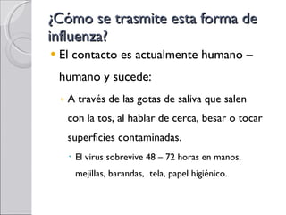 ¿Cómo se trasmite esta forma de influenza? El contacto es actualmente humano – humano y sucede: A través de las gotas de saliva que salen con la tos , al hablar de cerca, besar o tocar superficies contaminadas. El virus sobrevive 48 – 72 horas en manos, mejillas, barandas,  tela, papel higiénico. 