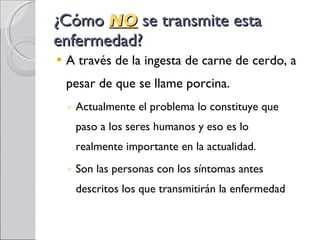 ¿Cómo  NO  se transmite esta enfermedad? A través de la ingesta de carne de cerdo, a pesar de que se llame porcina. Actualmente el problema lo constituye que paso a los seres humanos y eso es lo realmente importante en la actualidad. Son las personas con los síntomas antes descritos los que transmitirán la enfermedad 