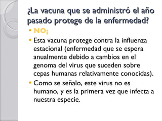 ¿La vacuna que se administró el año pasado protege de la enfermedad? NO¡ Esta vacuna protege contra la influenza estacional (enfermedad que se espera anualmente debido a cambios en el genoma del virus que suceden sobre cepas humanas relativamente conocidas). Como se señalo, este virus no es humano, y es la primera vez que infecta a nuestra especie. 