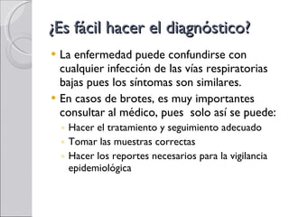 ¿Es fácil hacer el diagnóstico? La enfermedad puede confundirse con cualquier infección de las vías respiratorias bajas pues los síntomas son similares. En casos de brotes, es muy importantes consultar al médico, pues  solo así se puede: Hacer el tratamiento y seguimiento adecuado Tomar las muestras correctas Hacer los reportes necesarios para la vigilancia epidemiológica 