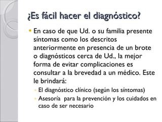 ¿Es fácil hacer el diagnóstico? En caso de que Ud. o su familia presente síntomas como los descritos anteriormente en presencia de un brote o diagnósticos cerca de Ud., la mejor forma de evitar complicaciones es consultar a la brevedad a un médico. Este le brindará: El diagnóstico clínico (según los síntomas) Asesoría  para la prevención y los cuidados en caso de ser necesario 