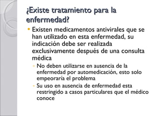 ¿Existe tratamiento para la enfermedad? Existen medicamentos antivirales que se han utilizado en esta enfermedad, su indicación debe ser realizada exclusivamente después de una consulta médica No deben utilizarse en ausencia de la enfermedad por automedicación, esto solo empeoraría el problema Su uso en ausencia de enfermedad esta restringido a casos particulares que el médico conoce 