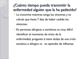 ¿Cuánto tiempo puede transmitir la enfermedad alguien que la ha padecido? La transmite mientras tenga los síntomas y se calcula que hasta 7 días de haber cedido los síntomas. En personas alérgicas o asmáticas es muy difícil identificar el momento de inicio de la enfermedad, pregunte si tiene dudas de una crisis asmática o alérgica vs.  un episodio de influenza. 