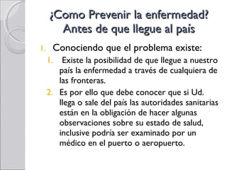 ¿Como Prevenir la enfermedad? Antes de que llegue al país Conociendo que el problema existe: Existe la posibilidad de que llegue a nuestro país la enfermedad a través de cualquiera de las fronteras.  Es por ello que debe conocer que si Ud. llega o sale del país las autoridades sanitarias están en la obligación de hacer algunas observaciones sobre su estado de salud, inclusive podría ser examinado por un médico en el puerto o aeropuerto. 