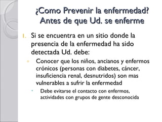 ¿Como Prevenir la enfermedad? Antes de que Ud. se enferme Si se encuentra en un sitio donde la presencia de la enfermedad ha sido detectada Ud. debe: Conocer que los niños, ancianos y enfermos crónicos (personas con diabetes, cáncer, insuficiencia renal, desnutridos) son mas vulnerables a sufrir la enfermedad Debe evitarse el contacto con enfermos,  actividades con grupos de gente desconocida 