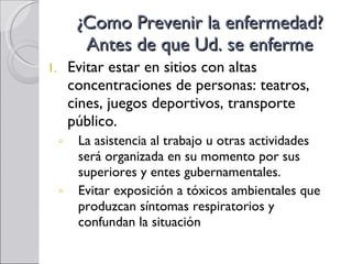 ¿Como Prevenir la enfermedad? Antes de que Ud. se enferme Evitar estar en sitios con altas concentraciones de personas: teatros, cines, juegos deportivos, transporte público. La asistencia al trabajo u otras actividades será organizada en su momento por sus superiores y entes gubernamentales. Evitar exposición a tóxicos ambientales que produzcan síntomas respiratorios y confundan la situación 