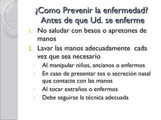 ¿Como Prevenir la enfermedad?  Antes de que Ud. se enferme No saludar con besos o apretones de manos Lavar las manos adecuadamente  cada vez que sea necesario Al manipular niños, ancianos o enfermos En caso de presentar tos o secreción nasal que contacte con las manos Al tocar extraños o enfermos Debe seguirse la técnica adecuada 